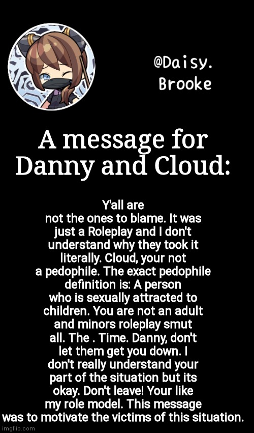 Daisy's new template | Y'all are not the ones to blame. It was just a Roleplay and I don't understand why they took it literally. Cloud, your not a pedophile. The exact pedophile definition is: A person who is sexually attracted to children. You are not an adult and minors roleplay smut all. The . Time. Danny, don't let them get you down. I don't really understand your part of the situation but its okay. Don't leave! Your like my role model. This message was to motivate the victims of this situation. A message for Danny and Cloud: | image tagged in daisy's new template | made w/ Imgflip meme maker
