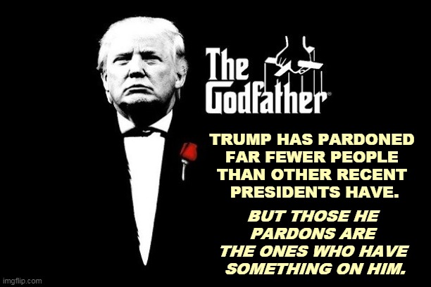 The mob boss buys the silence of his underlings. | TRUMP HAS PARDONED 
FAR FEWER PEOPLE 
THAN OTHER RECENT 
PRESIDENTS HAVE. BUT THOSE HE 
PARDONS ARE 
THE ONES WHO HAVE 
SOMETHING ON HIM. | image tagged in don trumpo the godfather mafia boss,trump,mafia don,mob,criminals,silence | made w/ Imgflip meme maker