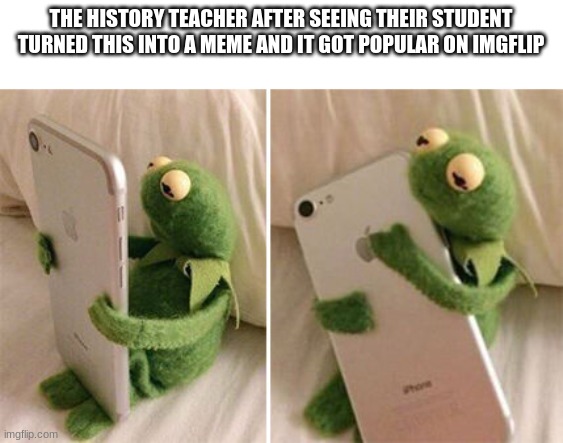Kermit Hugging Phone | THE HISTORY TEACHER AFTER SEEING THEIR STUDENT TURNED THIS INTO A MEME AND IT GOT POPULAR ON IMGFLIP | image tagged in kermit hugging phone | made w/ Imgflip meme maker