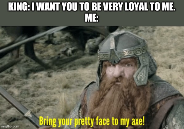 Bring your pretty face to my axe! | KING: I WANT YOU TO BE VERY LOYAL TO ME.
ME: | image tagged in bring your pretty face to my axe | made w/ Imgflip meme maker