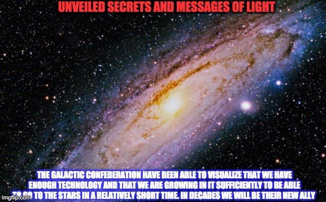 GALACTIC CONFEDERATION | UNVEILED SECRETS AND MESSAGES OF LIGHT; THE GALACTIC CONFEDERATION HAVE BEEN ABLE TO VISUALIZE THAT WE HAVE ENOUGH TECHNOLOGY AND THAT WE ARE GROWING IN IT SUFFICIENTLY TO BE ABLE TO GO TO THE STARS IN A RELATIVELY SHORT TIME. IN DECADES WE WILL BE THEIR NEW ALLY | image tagged in galactic confederation | made w/ Imgflip meme maker