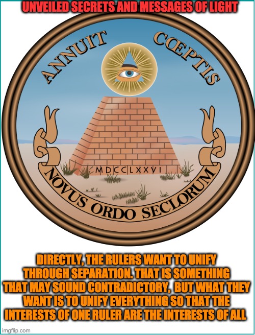 UNVEILED SECRETS AND MESSAGES OF LIGHT; DIRECTLY, THE RULERS WANT TO UNIFY THROUGH SEPARATION. THAT IS SOMETHING THAT MAY SOUND CONTRADICTORY,  BUT WHAT THEY WANT IS TO UNIFY EVERYTHING SO THAT THE INTERESTS OF ONE RULER ARE THE INTERESTS OF ALL | image tagged in new world order | made w/ Imgflip meme maker