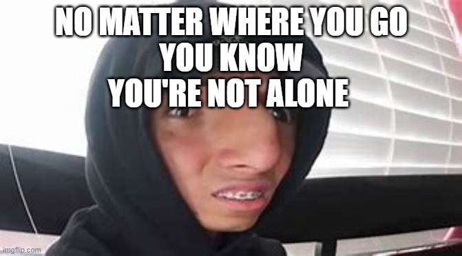 larray wot? | NO MATTER WHERE YOU GO
YOU KNOW YOU'RE NOT ALONE | image tagged in larray wot | made w/ Imgflip meme maker