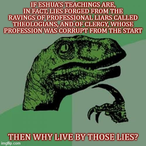 Why live by any lie? | IF ESHUA'S TEACHINGS ARE, IN FACT, LIES FORGED FROM THE RAVINGS OF PROFESSIONAL LIARS CALLED THEOLOGIANS, AND OF CLERGY, WHOSE PROFESSION WAS CORRUPT FROM THE START; THEN WHY LIVE BY THOSE LIES? | image tagged in philosoraptor,christianity,faith,lies,rejection,modern life | made w/ Imgflip meme maker