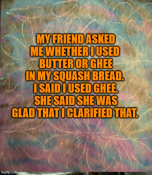 butter and ghee | MY FRIEND ASKED

ME WHETHER I USED 

BUTTER OR GHEE

IN MY SQUASH BREAD. 

I SAID I USED GHEE.

SHE SAID SHE WAS

GLAD THAT I CLARIFIED THAT. | image tagged in punny | made w/ Imgflip meme maker