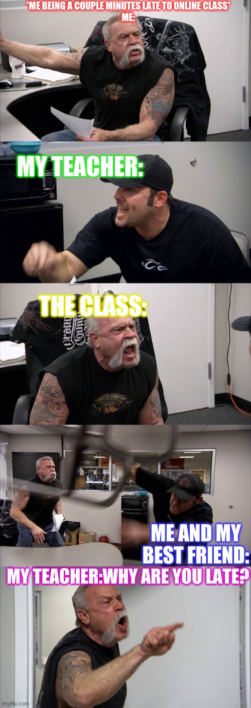 American Chopper Argument Meme | *ME BEING A COUPLE MINUTES LATE TO ONLINE CLASS*

ME:; MY TEACHER:; THE CLASS:; ME AND MY BEST FRIEND:; MY TEACHER:WHY ARE YOU LATE? | image tagged in memes,american chopper argument | made w/ Imgflip meme maker