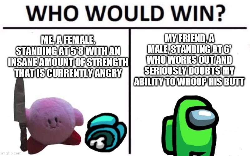 Who Would Win? Meme | MY FRIEND, A MALE, STANDING AT 6' WHO WORKS OUT AND SERIOUSLY DOUBTS MY ABILITY TO WHOOP HIS BUTT; ME, A FEMALE, STANDING AT 5'8 WITH AN INSANE AMOUNT OF STRENGTH THAT IS CURRENTLY ANGRY | image tagged in memes,who would win | made w/ Imgflip meme maker