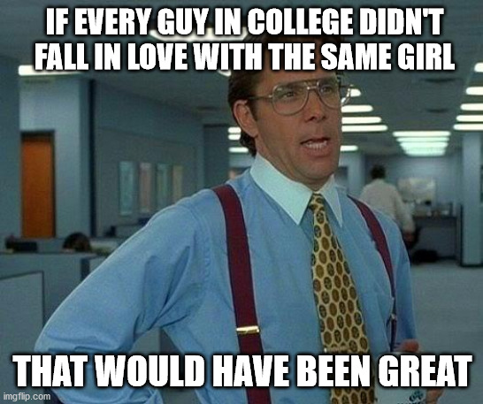 guys in college be like | IF EVERY GUY IN COLLEGE DIDN'T FALL IN LOVE WITH THE SAME GIRL; THAT WOULD HAVE BEEN GREAT | image tagged in memes,that would be great | made w/ Imgflip meme maker