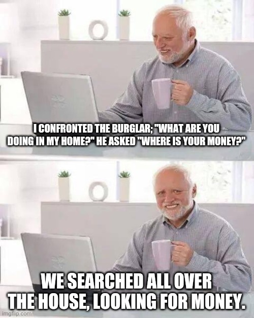 Awkward burglary moment | I CONFRONTED THE BURGLAR; "WHAT ARE YOU DOING IN MY HOME?" HE ASKED "WHERE IS YOUR MONEY?"; WE SEARCHED ALL OVER THE HOUSE, LOOKING FOR MONEY. | image tagged in memes,hide the pain harold | made w/ Imgflip meme maker