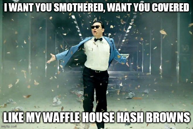 Gangnam style | I WANT YOU SMOTHERED, WANT YOU COVERED; LIKE MY WAFFLE HOUSE HASH BROWNS | image tagged in gangnam style,memes | made w/ Imgflip meme maker
