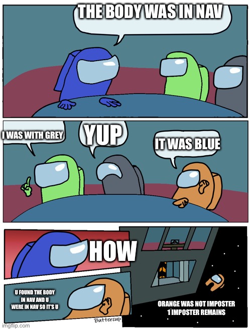 Among Us Meeting | THE BODY WAS IN NAV; I WAS WITH GREY; YUP; IT WAS BLUE; HOW; U FOUND THE BODY IN NAV AND U WERE IN NAV SO IT’S U; ORANGE WAS NOT IMPOSTER
1 IMPOSTER REMAINS | image tagged in among us meeting | made w/ Imgflip meme maker
