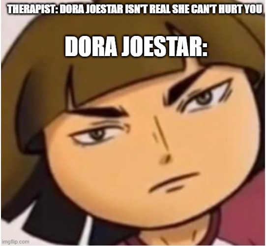 cursed dora | THERAPIST: DORA JOESTAR ISN'T REAL SHE CAN'T HURT YOU; DORA JOESTAR: | image tagged in cursed image,dora the explorer | made w/ Imgflip meme maker