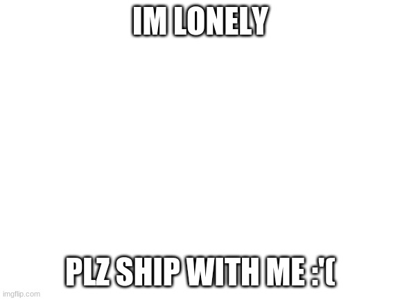 I'm so very lonely | IM LONELY; PLZ SHIP WITH ME :'( | image tagged in blank white template,plz,plz o plz,plz o plz 2,plz o plz 3,plz o plz 4 | made w/ Imgflip meme maker