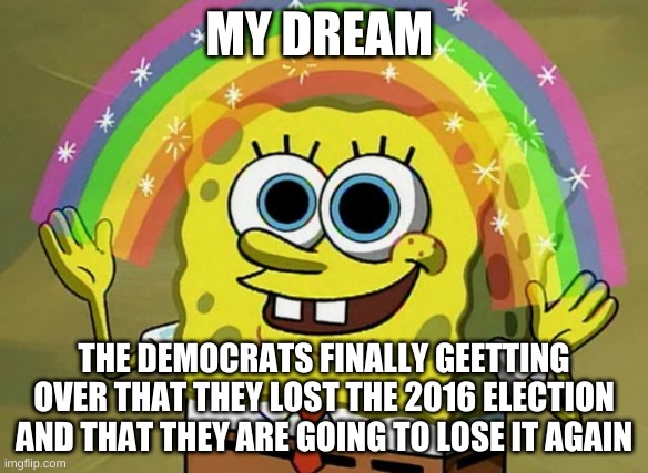 Imagination Spongebob | MY DREAM; THE DEMOCRATS FINALLY GEETTING OVER THAT THEY LOST THE 2016 ELECTION AND THAT THEY ARE GOING TO LOSE IT AGAIN | image tagged in memes,imagination spongebob | made w/ Imgflip meme maker