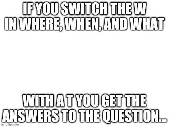 There, then, and tha- problems? Solved! Mind? Blown! Hotel? (Say it in the comments) | IF YOU SWITCH THE W IN WHERE, WHEN, AND WHAT; WITH A T YOU GET THE ANSWERS TO THE QUESTION... | image tagged in blank white template | made w/ Imgflip meme maker