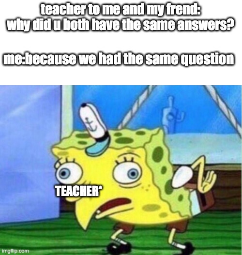 teacher got rekt | teacher to me and my frend: why did u both have the same answers? me:because we had the same question; TEACHER* | image tagged in memes,mocking spongebob | made w/ Imgflip meme maker