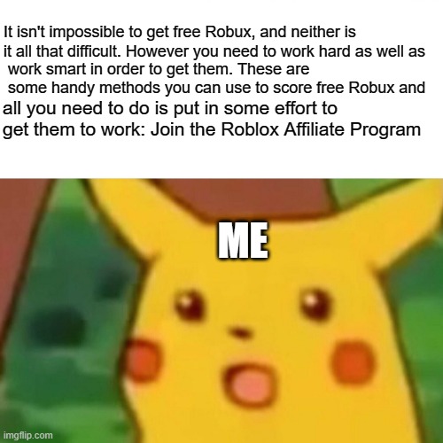 Surprised Pikachu | It isn't impossible to get free Robux, and neither is it all that difficult. However you need to work hard as well as; work smart in order to get them. These are some handy methods you can use to score free Robux and; all you need to do is put in some effort to get them to work: Join the Roblox Affiliate Program; ME | image tagged in memes,surprised pikachu | made w/ Imgflip meme maker