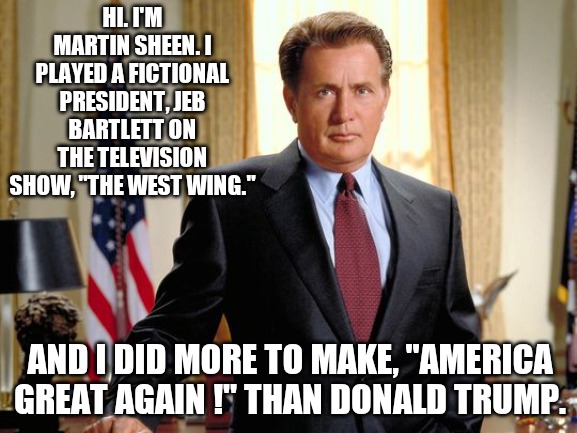 West Wing Sheen | HI. I'M MARTIN SHEEN. I PLAYED A FICTIONAL PRESIDENT, JEB BARTLETT ON THE TELEVISION SHOW, "THE WEST WING."; AND I DID MORE TO MAKE, "AMERICA GREAT AGAIN !" THAN DONALD TRUMP. | image tagged in west wing sheen | made w/ Imgflip meme maker