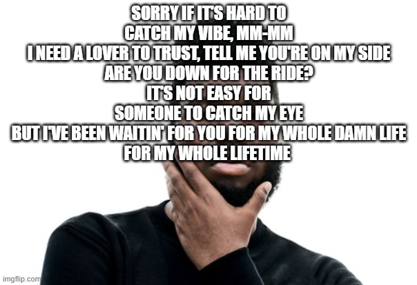 Wasteman Khalid | SORRY IF IT'S HARD TO CATCH MY VIBE, MM-MM
I NEED A LOVER TO TRUST, TELL ME YOU'RE ON MY SIDE
ARE YOU DOWN FOR THE RIDE?
IT'S NOT EASY FOR SOMEONE TO CATCH MY EYE
BUT I'VE BEEN WAITIN' FOR YOU FOR MY WHOLE DAMN LIFE
FOR MY WHOLE LIFETIME | image tagged in wasteman khalid | made w/ Imgflip meme maker