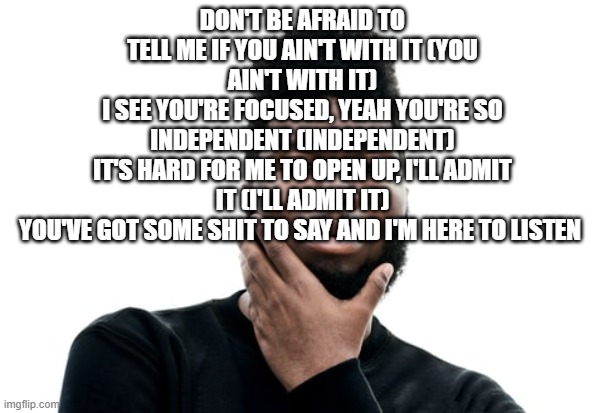 Wasteman Khalid | DON'T BE AFRAID TO TELL ME IF YOU AIN'T WITH IT (YOU AIN'T WITH IT)
I SEE YOU'RE FOCUSED, YEAH YOU'RE SO INDEPENDENT (INDEPENDENT)
IT'S HARD FOR ME TO OPEN UP, I'LL ADMIT IT (I'LL ADMIT IT)
YOU'VE GOT SOME SHIT TO SAY AND I'M HERE TO LISTEN | image tagged in wasteman khalid | made w/ Imgflip meme maker