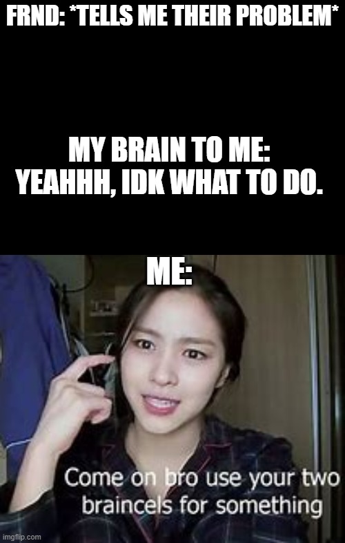 True story | FRND: *TELLS ME THEIR PROBLEM*; MY BRAIN TO ME: YEAHHH, IDK WHAT TO DO. ME: | image tagged in blank black | made w/ Imgflip meme maker