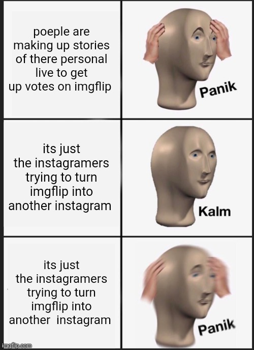 ppl please stop doing that. | poeple are making up stories of there personal live to get up votes on imgflip; its just the instagramers trying to turn imgflip into another instagram; its just the instagramers trying to turn imgflip into another  instagram | image tagged in memes,panik kalm panik | made w/ Imgflip meme maker