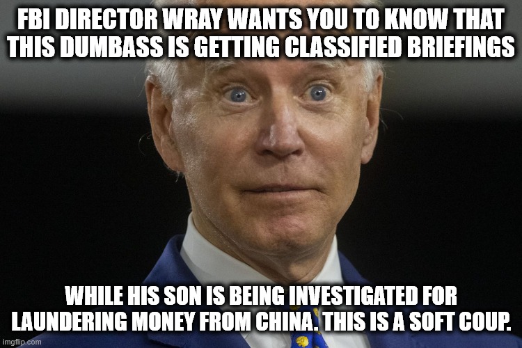 Biden Coup | FBI DIRECTOR WRAY WANTS YOU TO KNOW THAT THIS DUMBASS IS GETTING CLASSIFIED BRIEFINGS; WHILE HIS SON IS BEING INVESTIGATED FOR LAUNDERING MONEY FROM CHINA. THIS IS A SOFT COUP. | image tagged in coup,biden,china,coup de tat | made w/ Imgflip meme maker