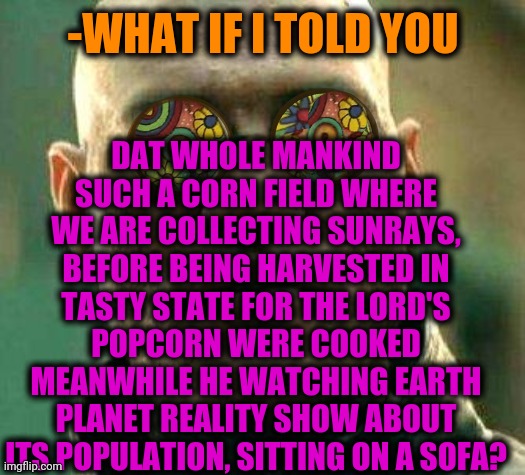 -Reveal that way. | DAT WHOLE MANKIND SUCH A CORN FIELD WHERE WE ARE COLLECTING SUNRAYS, BEFORE BEING HARVESTED IN TASTY STATE FOR THE LORD'S POPCORN WERE COOKED MEANWHILE HE WATCHING EARTH PLANET REALITY SHOW ABOUT ITS POPULATION, SITTING ON A SOFA? -WHAT IF I TOLD YOU | image tagged in acid kicks in morpheus,praise the lord,mankind,flat earth,popcorn,field of dreams | made w/ Imgflip meme maker