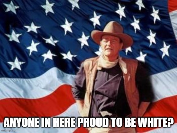 I wonder who in here is actually proud to be white... | ANYONE IN HERE PROUD TO BE WHITE? | image tagged in john wayne american flag,pride,politics | made w/ Imgflip meme maker