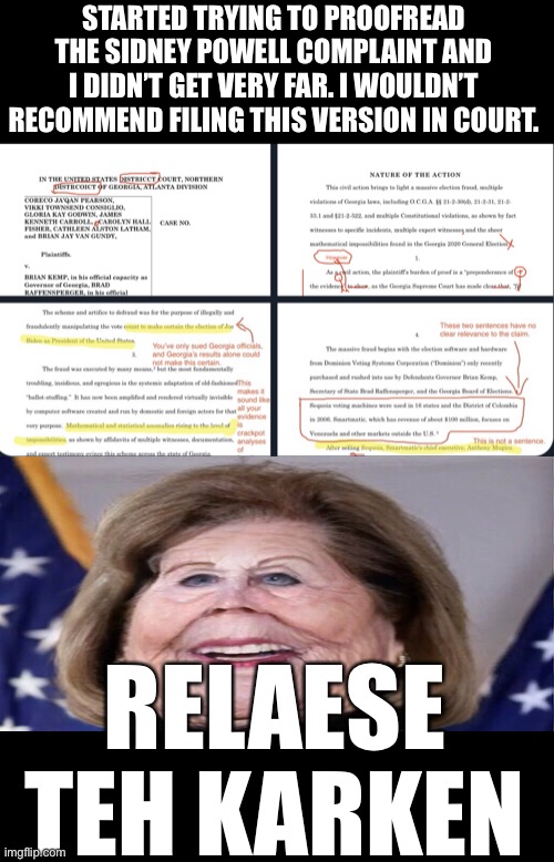 Sidney Powell Typos FTW | STARTED TRYING TO PROOFREAD THE SIDNEY POWELL COMPLAINT AND I DIDN’T GET VERY FAR. I WOULDN’T RECOMMEND FILING THIS VERSION IN COURT. RELAESE TEH KARKEN | image tagged in sidney powell kraken,sidney powell trump | made w/ Imgflip meme maker