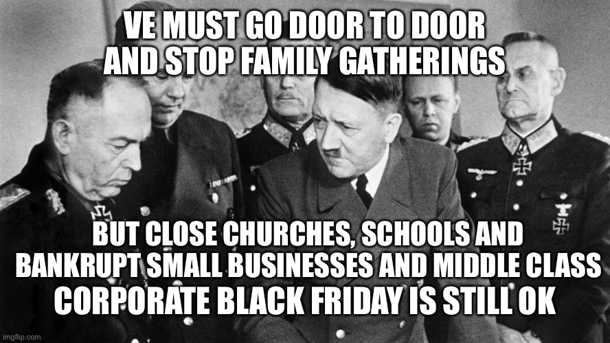 New America | VE MUST GO DOOR TO DOOR AND STOP FAMILY GATHERINGS; BUT CLOSE CHURCHES, SCHOOLS AND BANKRUPT SMALL BUSINESSES AND MIDDLE CLASS; CORPORATE BLACK FRIDAY IS STILL OK | image tagged in nazi | made w/ Imgflip meme maker