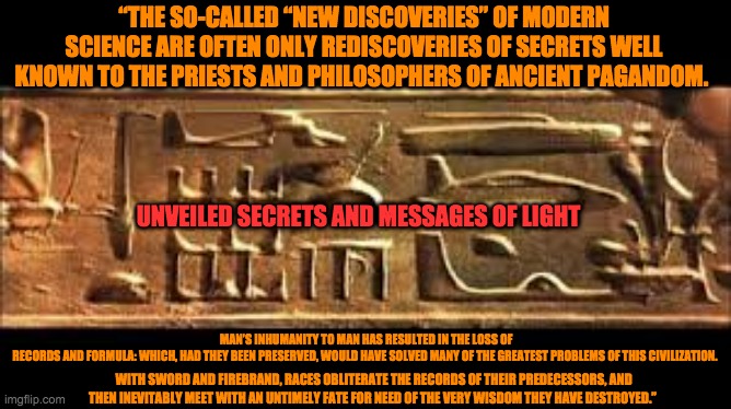 “THE SO-CALLED “NEW DISCOVERIES” OF MODERN SCIENCE ARE OFTEN ONLY REDISCOVERIES OF SECRETS WELL KNOWN TO THE PRIESTS AND PHILOSOPHERS OF ANCIENT PAGANDOM. UNVEILED SECRETS AND MESSAGES OF LIGHT; MAN’S INHUMANITY TO MAN HAS RESULTED IN THE LOSS OF RECORDS AND FORMULA: WHICH, HAD THEY BEEN PRESERVED, WOULD HAVE SOLVED MANY OF THE GREATEST PROBLEMS OF THIS CIVILIZATION. 
. WITH SWORD AND FIREBRAND, RACES OBLITERATE THE RECORDS OF THEIR PREDECESSORS, AND THEN INEVITABLY MEET WITH AN UNTIMELY FATE FOR NEED OF THE VERY WISDOM THEY HAVE DESTROYED.” | image tagged in discovery | made w/ Imgflip meme maker