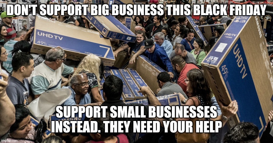 Small businesses need your help | DON'T SUPPORT BIG BUSINESS THIS BLACK FRIDAY; SUPPORT SMALL BUSINESSES INSTEAD. THEY NEED YOUR HELP | image tagged in black friday,corporate greed,corporations | made w/ Imgflip meme maker