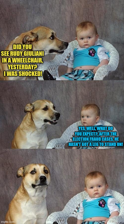 Dad Joke Dog Meme | DID YOU SEE RUDY GIULIANI IN A WHEELCHAIR, YESTERDAY?  I WAS SHOCKED! YES, WELL, WHAT DO YOU EXPECT?  AFTER THE ELECTION FRAUD CASES, HE HASN'T GOT A LEG TO STAND ON! | image tagged in memes,dad joke dog | made w/ Imgflip meme maker