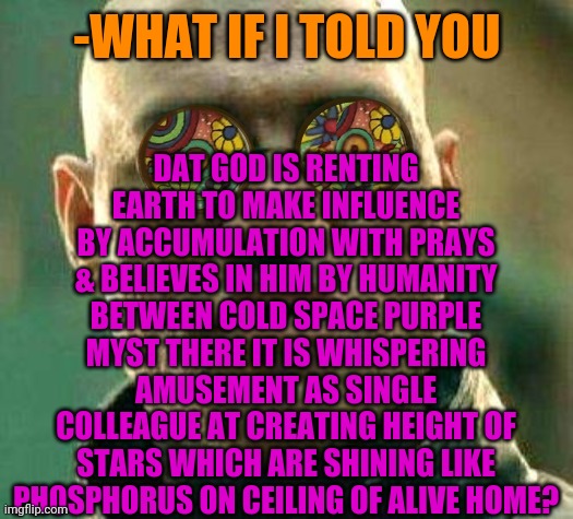 -Dealing uncovered episode. | DAT GOD IS RENTING EARTH TO MAKE INFLUENCE BY ACCUMULATION WITH PRAYS & BELIEVES IN HIM BY HUMANITY BETWEEN COLD SPACE PURPLE MYST THERE IT IS WHISPERING AMUSEMENT AS SINGLE COLLEAGUE AT CREATING HEIGHT OF STARS WHICH ARE SHINING LIKE PHOSPHORUS ON CEILING OF ALIVE HOME? -WHAT IF I TOLD YOU | image tagged in acid kicks in morpheus,god,planet earth,rent,buddy christ,believe in something | made w/ Imgflip meme maker