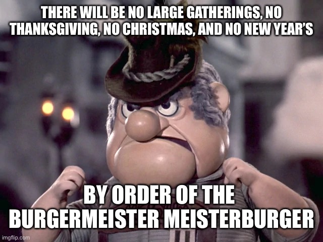 burgermeister meisterburger | THERE WILL BE NO LARGE GATHERINGS, NO THANKSGIVING, NO CHRISTMAS, AND NO NEW YEAR’S; BY ORDER OF THE 
BURGERMEISTER MEISTERBURGER | image tagged in thanksgiving,christmas,new years | made w/ Imgflip meme maker