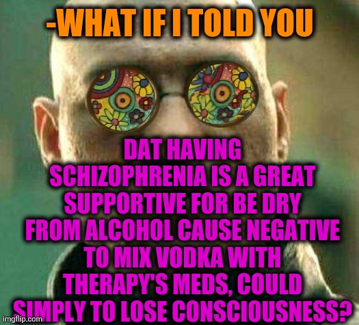-Taking back for more. | DAT HAVING SCHIZOPHRENIA IS A GREAT SUPPORTIVE FOR BE DRY FROM ALCOHOL CAUSE NEGATIVE TO MIX VODKA WITH THERAPY'S MEDS, COULD SIMPLY TO LOSE CONSCIOUSNESS? -WHAT IF I TOLD YOU | image tagged in acid kicks in morpheus,schizophrenia,dry,alcohol,rage against the machine,mental health | made w/ Imgflip meme maker