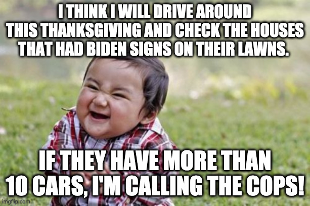Evil Toddler | I THINK I WILL DRIVE AROUND THIS THANKSGIVING AND CHECK THE HOUSES THAT HAD BIDEN SIGNS ON THEIR LAWNS. IF THEY HAVE MORE THAN 10 CARS, I'M CALLING THE COPS! | image tagged in memes,evil toddler | made w/ Imgflip meme maker