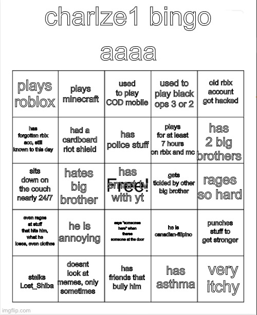 Bingo |  aaaa; charlze1 bingo; used to play COD mobile; plays minecraft; old rblx account got hacked; plays roblox; used to play black ops 3 or 2; has police stuff; has forgotten rblx acc, still known to this day; has 2 big brothers; plays for at least 7 hours on rblx and mc; had a cardboard riot shield; gets tickled by other big brother; has smart tv with yt; sits down on the couch nearly 24/7; rages so hard; hates big brother; even rages at stuff that hits him, what he loses, even clothes; he is annoying; punches stuff to get stronger; he is canadian-filipino; says "someones here" when theres someone at the door; doesnt look at memes, only sometimes; very itchy; has friends that bully him; has asthma; stalks Lost_Shiba | image tagged in blank bingo | made w/ Imgflip meme maker