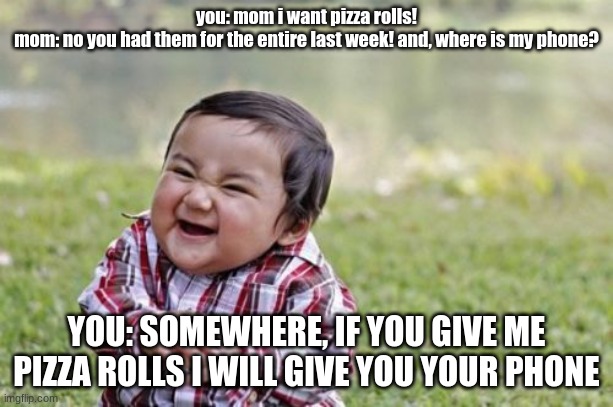 pizza rolls deal | you: mom i want pizza rolls!
mom: no you had them for the entire last week! and, where is my phone? YOU: SOMEWHERE, IF YOU GIVE ME PIZZA ROLLS I WILL GIVE YOU YOUR PHONE | image tagged in memes,evil toddler | made w/ Imgflip meme maker