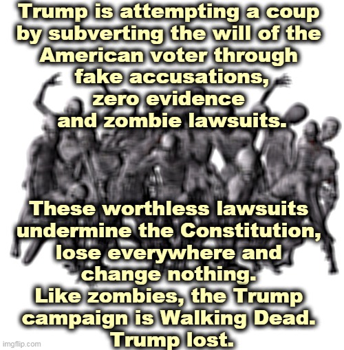Trump knows he lost. But as long as the money rolls in he won't stop. |  Trump is attempting a coup 
by subverting the will of the 
American voter through 
fake accusations,
zero evidence 
and zombie lawsuits. These worthless lawsuits 
undermine the Constitution, 
lose everywhere and 
change nothing. 
Like zombies, the Trump 
campaign is Walking Dead. 
Trump lost. | image tagged in trump,zombie,campaign,money,greed,loser | made w/ Imgflip meme maker