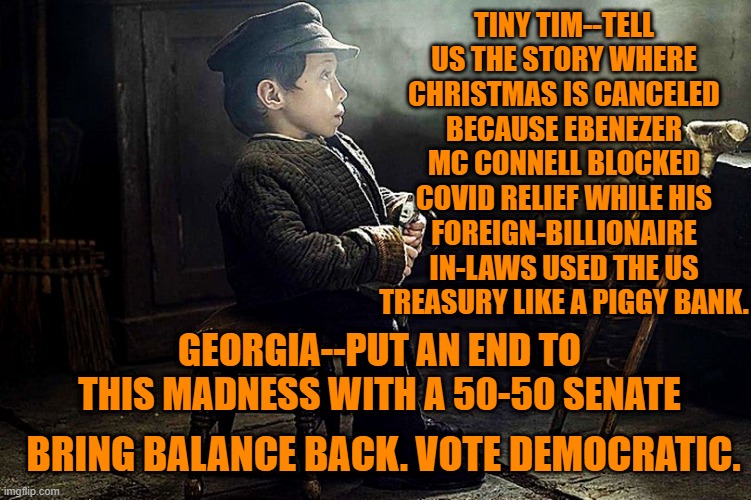 Bring Balance Back | TINY TIM--TELL US THE STORY WHERE CHRISTMAS IS CANCELED BECAUSE EBENEZER MC CONNELL BLOCKED COVID RELIEF WHILE HIS FOREIGN-BILLIONAIRE IN-LAWS USED THE US TREASURY LIKE A PIGGY BANK. GEORGIA--PUT AN END TO THIS MADNESS WITH A 50-50 SENATE; BRING BALANCE BACK. VOTE DEMOCRATIC. | image tagged in politics | made w/ Imgflip meme maker