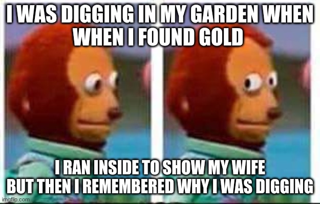dark humor | I WAS DIGGING IN MY GARDEN WHEN
WHEN I FOUND GOLD; I RAN INSIDE TO SHOW MY WIFE BUT THEN I REMEMBERED WHY I WAS DIGGING | image tagged in monkey puppet | made w/ Imgflip meme maker