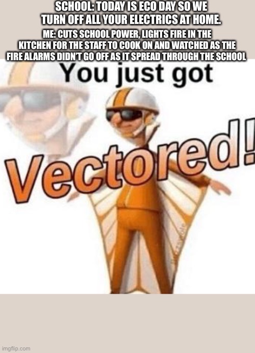 Hahahaha lol this school meme | SCHOOL: TODAY IS ECO DAY SO WE TURN OFF ALL YOUR ELECTRICS AT HOME. ME: CUTS SCHOOL POWER, LIGHTS FIRE IN THE KITCHEN FOR THE STAFF TO COOK ON AND WATCHED AS THE FIRE ALARMS DIDN’T GO OFF AS IT SPREAD THROUGH THE SCHOOL | image tagged in you just got vectored | made w/ Imgflip meme maker