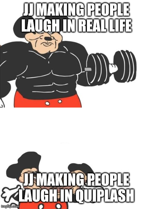 Buff mickey (reverse) | JJ MAKING PEOPLE LAUGH IN REAL LIFE; JJ MAKING PEOPLE LAUGH IN QUIPLASH | image tagged in buff mickey reverse | made w/ Imgflip meme maker