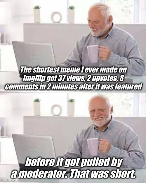 Make me wonder what it could have done in 5 minutes..... | The shortest meme I ever made on imgflip got 37 views, 2 upvotes, 8 comments in 2 minutes after it was featured; before it got pulled by a moderator. That was short. | image tagged in memes,hide the pain harold | made w/ Imgflip meme maker