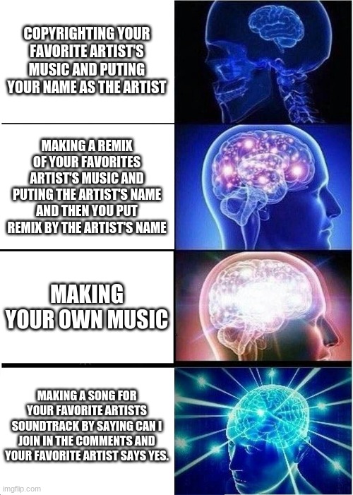 Expanding Brain Meme | COPYRIGHTING YOUR FAVORITE ARTIST'S MUSIC AND PUTING YOUR NAME AS THE ARTIST; MAKING A REMIX OF YOUR FAVORITES ARTIST'S MUSIC AND PUTING THE ARTIST'S NAME AND THEN YOU PUT REMIX BY THE ARTIST'S NAME; MAKING YOUR OWN MUSIC; MAKING A SONG FOR YOUR FAVORITE ARTISTS SOUNDTRACK BY SAYING CAN I JOIN IN THE COMMENTS AND YOUR FAVORITE ARTIST SAYS YES. | image tagged in memes,expanding brain | made w/ Imgflip meme maker