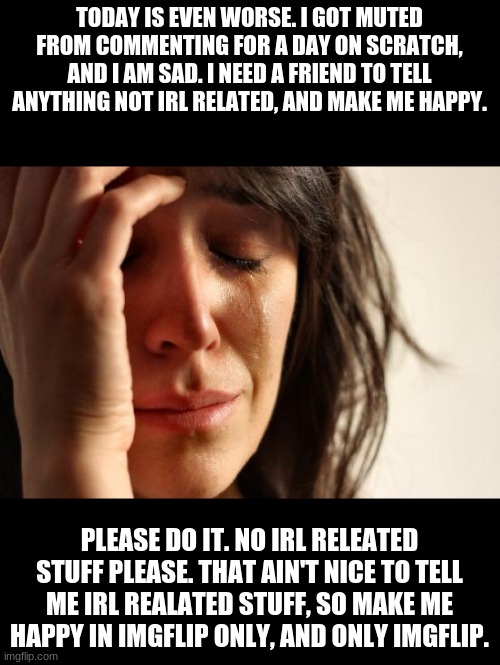 :( No irl stuff to tell me please. | TODAY IS EVEN WORSE. I GOT MUTED FROM COMMENTING FOR A DAY ON SCRATCH, AND I AM SAD. I NEED A FRIEND TO TELL ANYTHING NOT IRL RELATED, AND MAKE ME HAPPY. PLEASE DO IT. NO IRL RELEATED STUFF PLEASE. THAT AIN'T NICE TO TELL ME IRL REALATED STUFF, SO MAKE ME HAPPY IN IMGFLIP ONLY, AND ONLY IMGFLIP. | image tagged in memes,first world problems | made w/ Imgflip meme maker