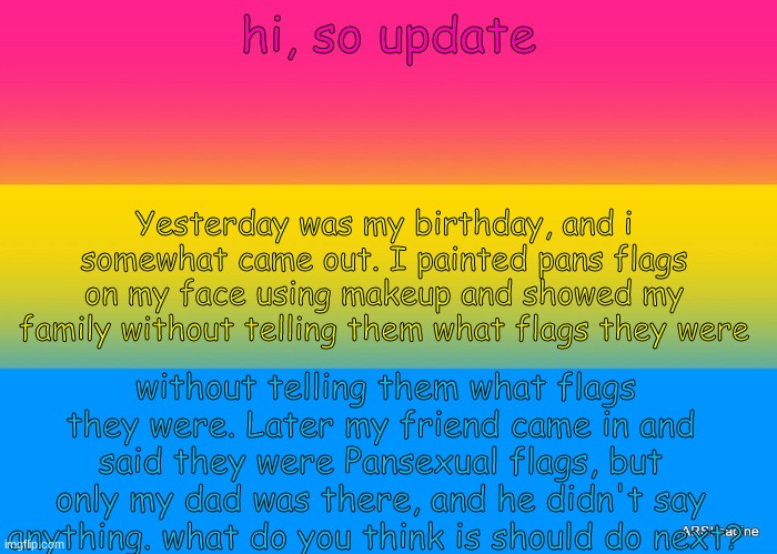 What should i do next?? | hi, so update; Yesterday was my birthday, and i somewhat came out. I painted pans flags on my face using makeup and showed my family without telling them what flags they were; without telling them what flags they were. Later my friend came in and said they were Pansexual flags, but only my dad was there, and he didn't say anything. what do you think is should do next? | image tagged in pans pride | made w/ Imgflip meme maker