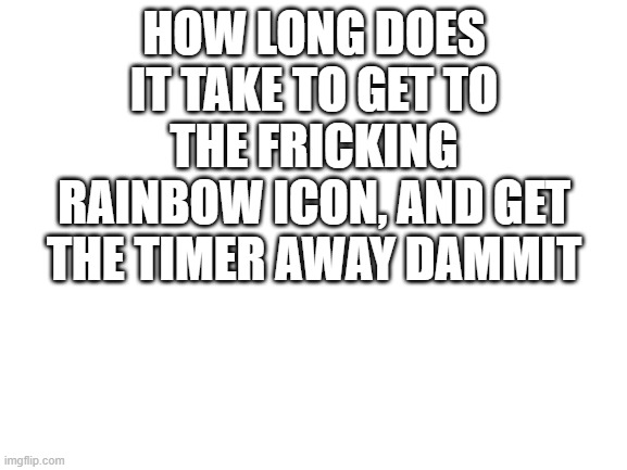 130 seconds wow | HOW LONG DOES IT TAKE TO GET TO THE FRICKING RAINBOW ICON, AND GET THE TIMER AWAY DAMMIT | image tagged in blank white template | made w/ Imgflip meme maker